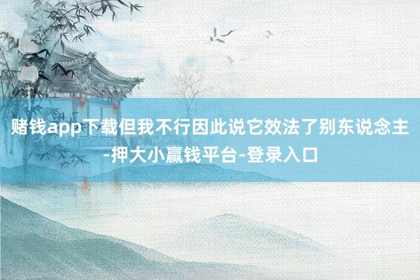 赌钱app下载但我不行因此说它效法了别东说念主-押大小赢钱平台-登录入口