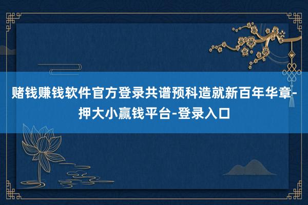 赌钱赚钱软件官方登录共谱预科造就新百年华章-押大小赢钱平台-登录入口